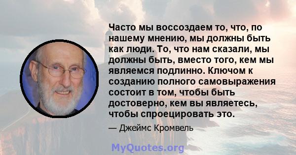 Часто мы воссоздаем то, что, по нашему мнению, мы должны быть как люди. То, что нам сказали, мы должны быть, вместо того, кем мы являемся подлинно. Ключом к созданию полного самовыражения состоит в том, чтобы быть