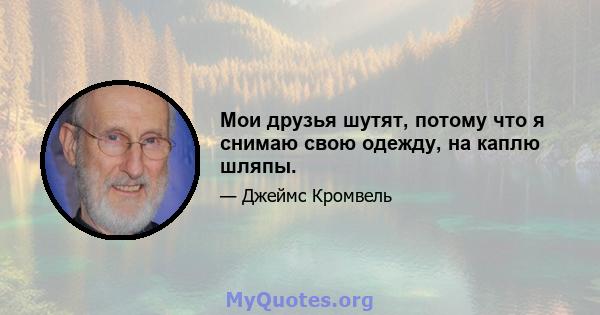 Мои друзья шутят, потому что я снимаю свою одежду, на каплю шляпы.