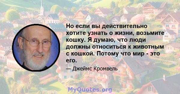 Но если вы действительно хотите узнать о жизни, возьмите кошку. Я думаю, что люди должны относиться к животным с кошкой. Потому что мир - это его.