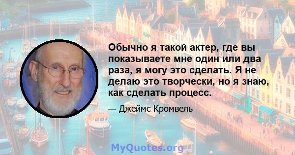 Обычно я такой актер, где вы показываете мне один или два раза, я могу это сделать. Я не делаю это творчески, но я знаю, как сделать процесс.