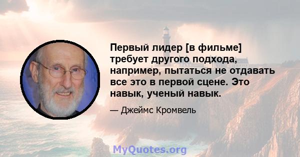 Первый лидер [в фильме] требует другого подхода, например, пытаться не отдавать все это в первой сцене. Это навык, ученый навык.