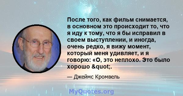 После того, как фильм снимается, в основном это происходит то, что я иду к тому, что я бы исправил в своем выступлении, и иногда, очень редко, я вижу момент, который меня удивляет, и я говорю: «О, это неплохо. Это было