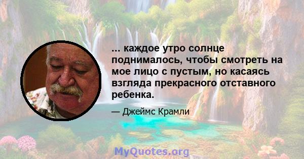 ... каждое утро солнце поднималось, чтобы смотреть на мое лицо с пустым, но касаясь взгляда прекрасного отставного ребенка.