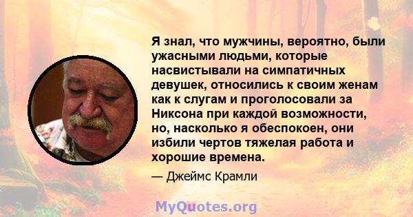 Я знал, что мужчины, вероятно, были ужасными людьми, которые насвистывали на симпатичных девушек, относились к своим женам как к слугам и проголосовали за Никсона при каждой возможности, но, насколько я обеспокоен, они