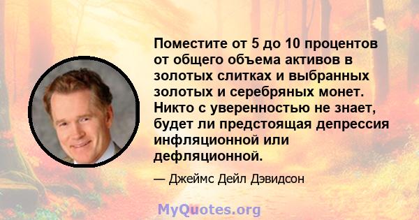 Поместите от 5 до 10 процентов от общего объема активов в золотых слитках и выбранных золотых и серебряных монет. Никто с уверенностью не знает, будет ли предстоящая депрессия инфляционной или дефляционной.