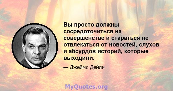 Вы просто должны сосредоточиться на совершенстве и стараться не отвлекаться от новостей, слухов и абсурдов историй, которые выходили.