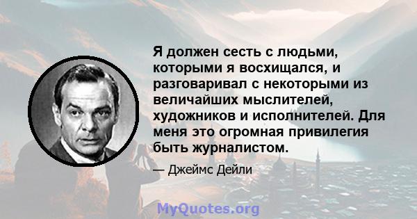 Я должен сесть с людьми, которыми я восхищался, и разговаривал с некоторыми из величайших мыслителей, художников и исполнителей. Для меня это огромная привилегия быть журналистом.