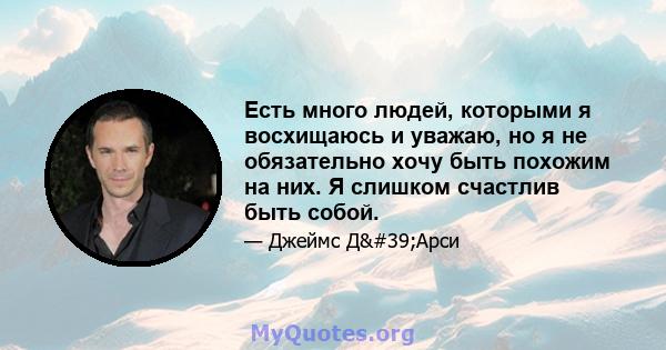 Есть много людей, которыми я восхищаюсь и уважаю, но я не обязательно хочу быть похожим на них. Я слишком счастлив быть собой.