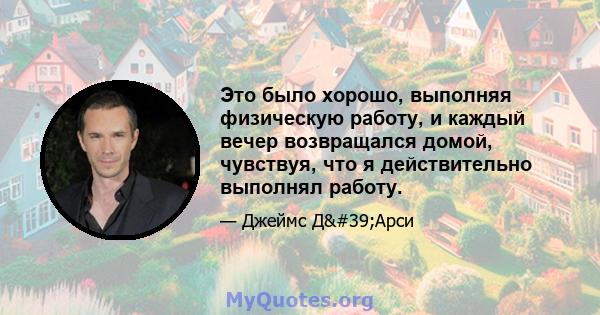 Это было хорошо, выполняя физическую работу, и каждый вечер возвращался домой, чувствуя, что я действительно выполнял работу.