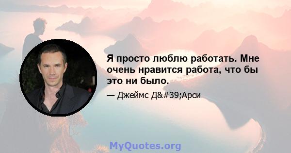 Я просто люблю работать. Мне очень нравится работа, что бы это ни было.