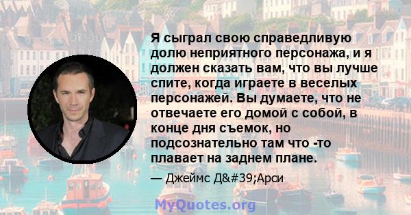 Я сыграл свою справедливую долю неприятного персонажа, и я должен сказать вам, что вы лучше спите, когда играете в веселых персонажей. Вы думаете, что не отвечаете его домой с собой, в конце дня съемок, но