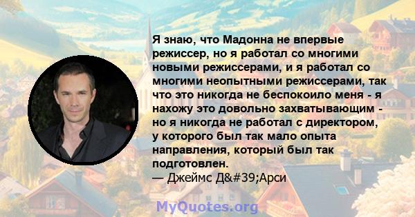 Я знаю, что Мадонна не впервые режиссер, но я работал со многими новыми режиссерами, и я работал со многими неопытными режиссерами, так что это никогда не беспокоило меня - я нахожу это довольно захватывающим - но я