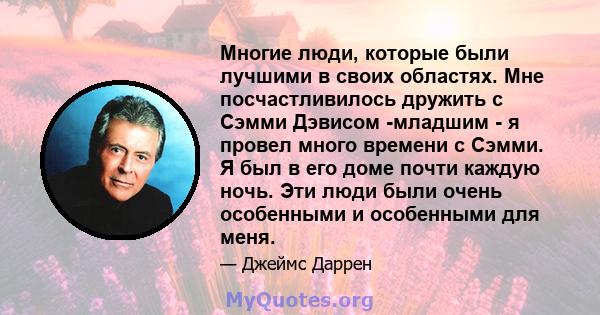 Многие люди, которые были лучшими в своих областях. Мне посчастливилось дружить с Сэмми Дэвисом -младшим - я провел много времени с Сэмми. Я был в его доме почти каждую ночь. Эти люди были очень особенными и особенными