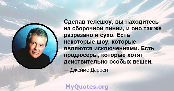 Сделав телешоу, вы находитесь на сборочной линии, и оно так же разрезано и сухо. Есть некоторые шоу, которые являются исключениями. Есть продюсеры, которые хотят действительно особых вещей.