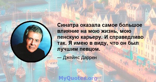 Синатра оказала самое большое влияние на мою жизнь, мою пенскую карьеру. И справедливо так. Я имею в виду, что он был лучшим певцом.