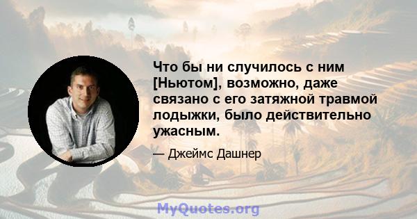 Что бы ни случилось с ним [Ньютом], возможно, даже связано с его затяжной травмой лодыжки, было действительно ужасным.