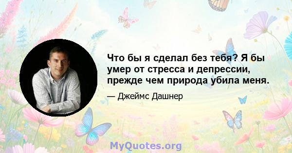 Что бы я сделал без тебя? Я бы умер от стресса и депрессии, прежде чем природа убила меня.