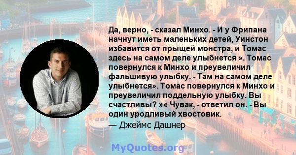 Да, верно, - сказал Минхо. - И у Фрипана начнут иметь маленьких детей, Уинстон избавится от прыщей монстра, и Томас здесь на самом деле улыбнется ». Томас повернулся к Минхо и преувеличил фальшивую улыбку. - Там на