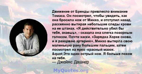 Движение от Бренды привлекло внимание Томаса. Он посмотрел, чтобы увидеть, как она бросила нож от Минхо, и отступил назад, рассеянно вытирая небольшие следы крови на ее штанах. «Я действительно убил бы тебя, знаешь», -