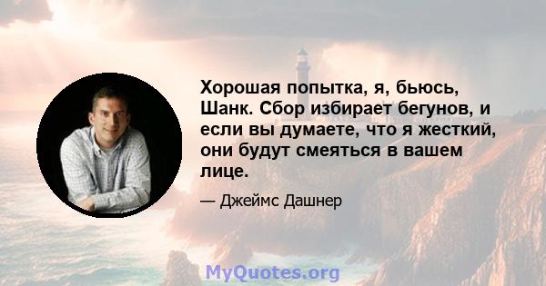 Хорошая попытка, я, бьюсь, Шанк. Сбор избирает бегунов, и если вы думаете, что я жесткий, они будут смеяться в вашем лице.