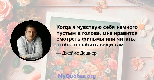 Когда я чувствую себя немного пустым в голове, мне нравится смотреть фильмы или читать, чтобы ослабить вещи там.