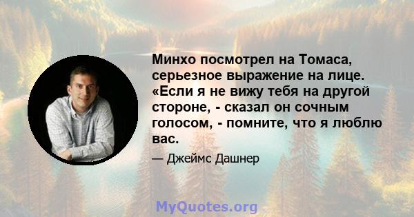 Минхо посмотрел на Томаса, серьезное выражение на лице. «Если я не вижу тебя на другой стороне, - сказал он сочным голосом, - помните, что я люблю вас.