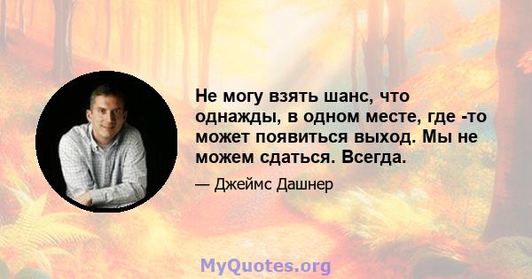 Не могу взять шанс, что однажды, в одном месте, где -то может появиться выход. Мы не можем сдаться. Всегда.