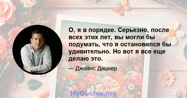 О, я в порядке. Серьезно, после всех этих лет, вы могли бы подумать, что я остановился бы удивительно. Но вот я все еще делаю это.