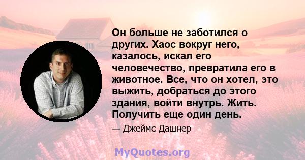 Он больше не заботился о других. Хаос вокруг него, казалось, искал его человечество, превратила его в животное. Все, что он хотел, это выжить, добраться до этого здания, войти внутрь. Жить. Получить еще один день.