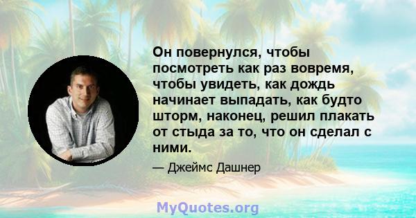 Он повернулся, чтобы посмотреть как раз вовремя, чтобы увидеть, как дождь начинает выпадать, как будто шторм, наконец, решил плакать от стыда за то, что он сделал с ними.