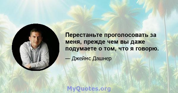 Перестаньте проголосовать за меня, прежде чем вы даже подумаете о том, что я говорю.