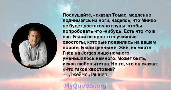 Послушайте, - сказал Томас, медленно поднимаясь на ноги, надеясь, что Минхо не будет достаточно глупы, чтобы попробовать что -нибудь. Есть что -то в нас. Были не просто случайные хвостоты, которые появились на вашем