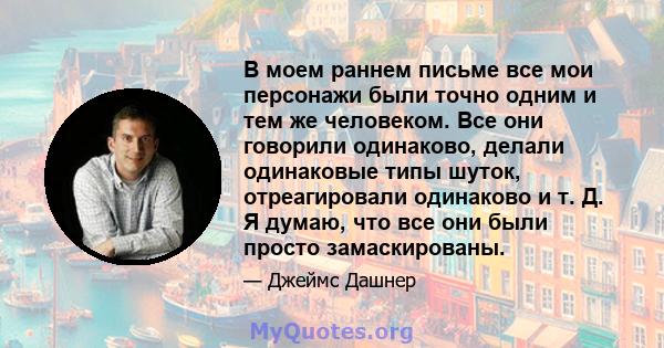 В моем раннем письме все мои персонажи были точно одним и тем же человеком. Все они говорили одинаково, делали одинаковые типы шуток, отреагировали одинаково и т. Д. Я думаю, что все они были просто замаскированы.