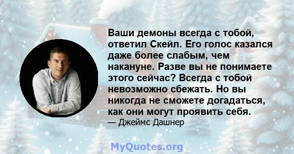 Ваши демоны всегда с тобой, ответил Скейл. Его голос казался даже более слабым, чем накануне. Разве вы не понимаете этого сейчас? Всегда с тобой невозможно сбежать. Но вы никогда не сможете догадаться, как они могут