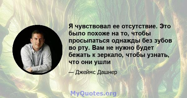 Я чувствовал ее отсутствие. Это было похоже на то, чтобы просыпаться однажды без зубов во рту. Вам не нужно будет бежать к зеркало, чтобы узнать, что они ушли