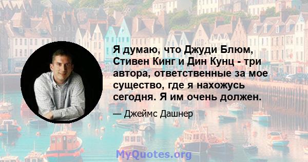 Я думаю, что Джуди Блюм, Стивен Кинг и Дин Кунц - три автора, ответственные за мое существо, где я нахожусь сегодня. Я им очень должен.