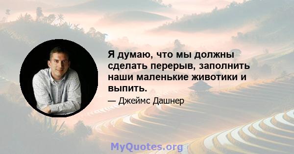 Я думаю, что мы должны сделать перерыв, заполнить наши маленькие животики и выпить.