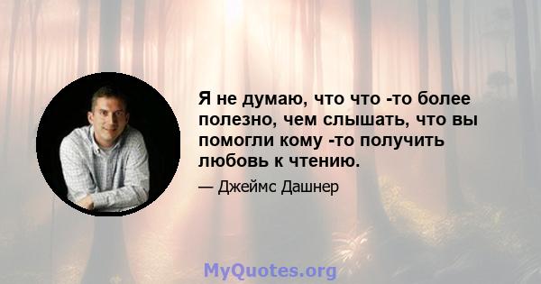 Я не думаю, что что -то более полезно, чем слышать, что вы помогли кому -то получить любовь к чтению.