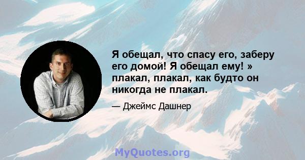 Я обещал, что спасу его, заберу его домой! Я обещал ему! » плакал, плакал, как будто он никогда не плакал.