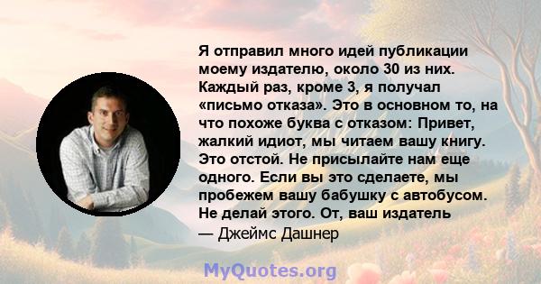 Я отправил много идей публикации моему издателю, около 30 из них. Каждый раз, кроме 3, я получал «письмо отказа». Это в основном то, на что похоже буква с отказом: Привет, жалкий идиот, мы читаем вашу книгу. Это отстой. 