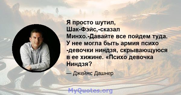 Я просто шутил, Шак-Фэйс,-сказал Минхо.-Давайте все пойдем туда. У нее могла быть армия психо -девочки ниндзя, скрывающуюся в ее хижине. «Психо девочка Ниндзя?