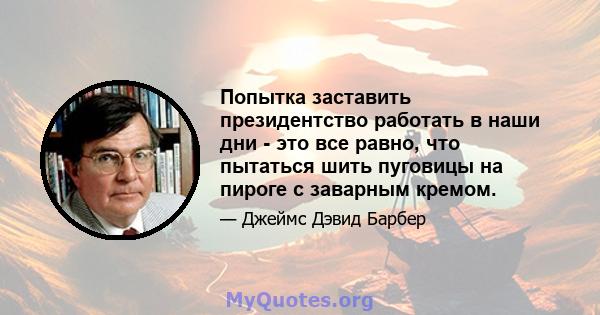 Попытка заставить президентство работать в наши дни - это все равно, что пытаться шить пуговицы на пироге с заварным кремом.