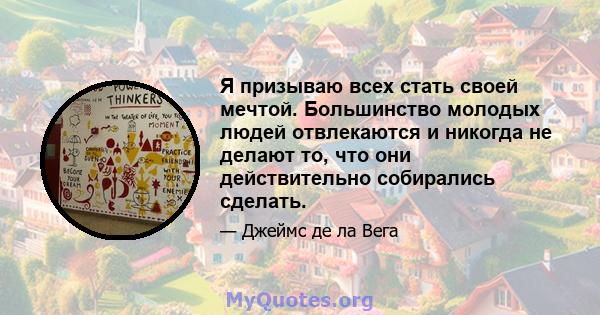 Я призываю всех стать своей мечтой. Большинство молодых людей отвлекаются и никогда не делают то, что они действительно собирались сделать.