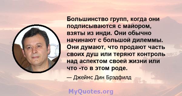 Большинство групп, когда они подписываются с майором, взяты из инди. Они обычно начинают с большой дилеммы. Они думают, что продают часть своих душ или теряют контроль над аспектом своей жизни или что -то в этом роде.