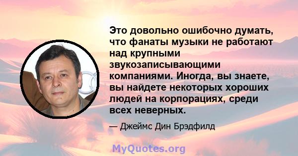 Это довольно ошибочно думать, что фанаты музыки не работают над крупными звукозаписывающими компаниями. Иногда, вы знаете, вы найдете некоторых хороших людей на корпорациях, среди всех неверных.