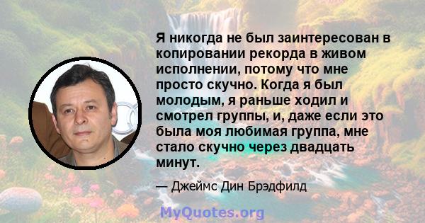 Я никогда не был заинтересован в копировании рекорда в живом исполнении, потому что мне просто скучно. Когда я был молодым, я раньше ходил и смотрел группы, и, даже если это была моя любимая группа, мне стало скучно