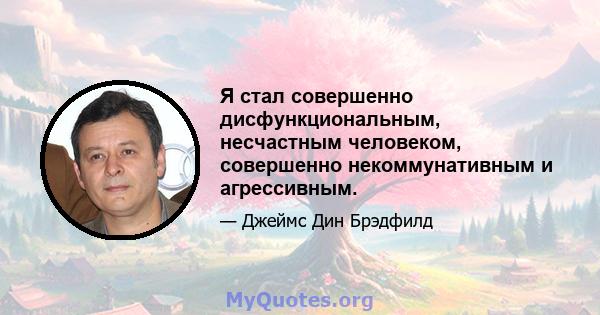 Я стал совершенно дисфункциональным, несчастным человеком, совершенно некоммунативным и агрессивным.