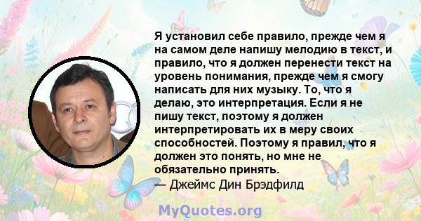 Я установил себе правило, прежде чем я на самом деле напишу мелодию в текст, и правило, что я должен перенести текст на уровень понимания, прежде чем я смогу написать для них музыку. То, что я делаю, это интерпретация.