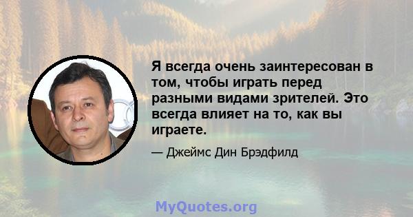 Я всегда очень заинтересован в том, чтобы играть перед разными видами зрителей. Это всегда влияет на то, как вы играете.