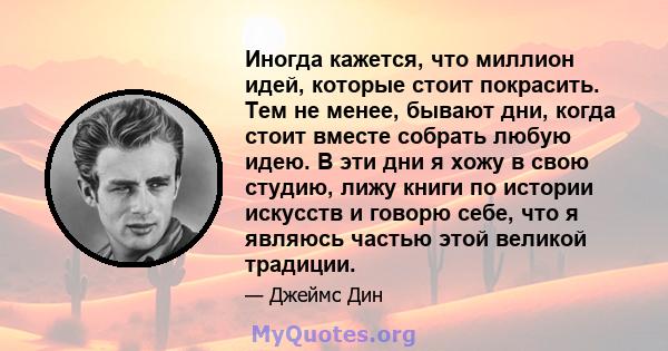 Иногда кажется, что миллион идей, которые стоит покрасить. Тем не менее, бывают дни, когда стоит вместе собрать любую идею. В эти дни я хожу в свою студию, лижу книги по истории искусств и говорю себе, что я являюсь